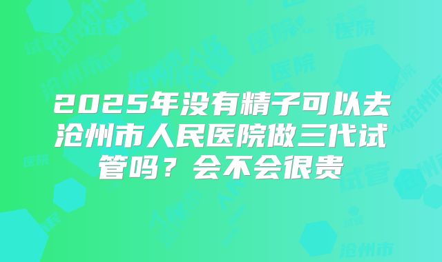 2025年没有精子可以去沧州市人民医院做三代试管吗?会不会很贵