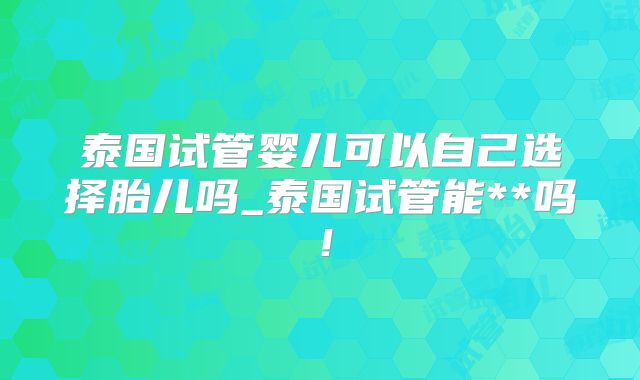 泰国试管婴儿可以自己选择胎儿吗_泰国试管能**吗!