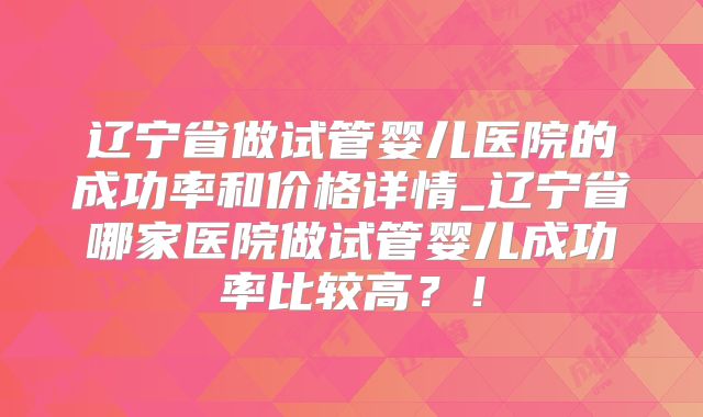 辽宁省做试管婴儿医院的成功率和价格详情_辽宁省哪家医院做试管婴儿成功率比较高?!