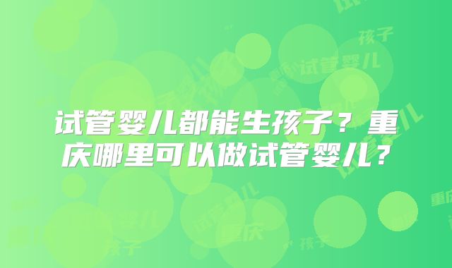 试管婴儿都能生孩子？重庆哪里可以做试管婴儿？
