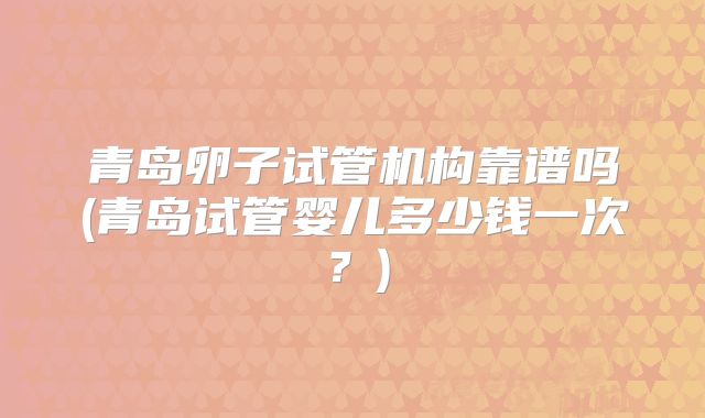 青岛卵子试管机构靠谱吗(青岛试管婴儿多少钱一次?)