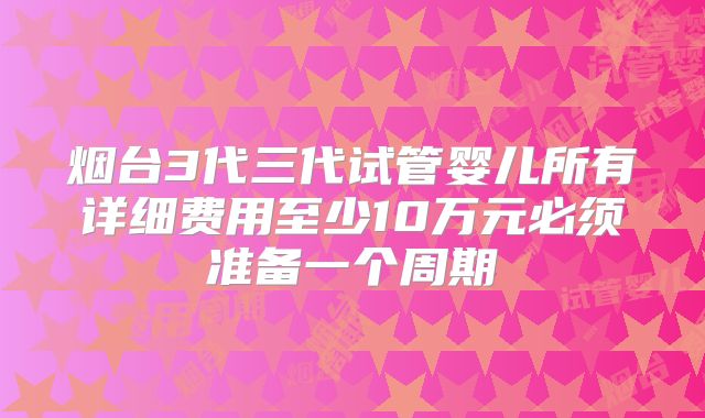 烟台3代三代试管婴儿所有详细费用至少10万元必须准备一个周期