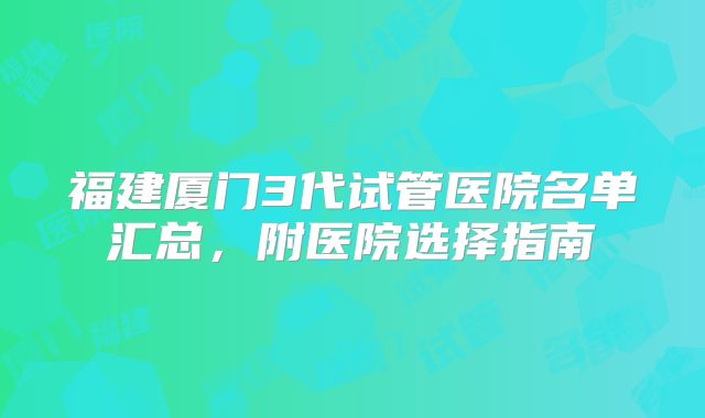 福建厦门3代试管医院名单汇总,附医院选择指南