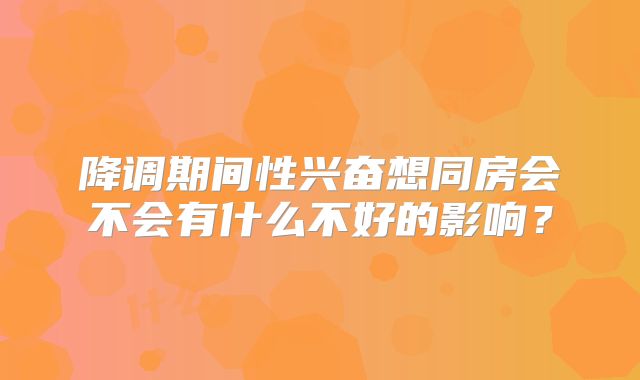 降调期间性兴奋想同房会不会有什么不好的影响？