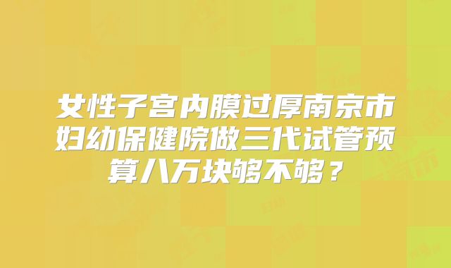 女性子宫内膜过厚南京市妇幼保健院做三代试管预算八万块够不够?