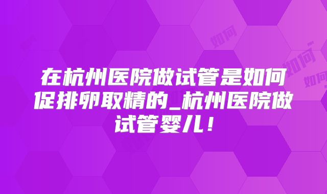 在杭州医院做试管是如何促排卵取精的_杭州医院做试管婴儿！