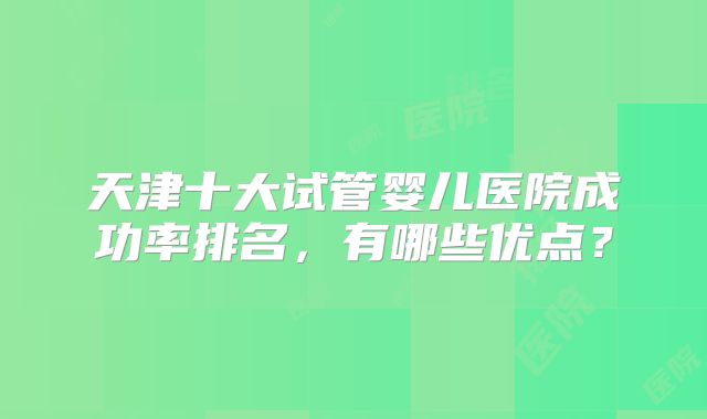 天津十大试管婴儿医院成功率排名，有哪些优点？
