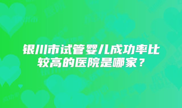 银川市试管婴儿成功率比较高的医院是哪家？