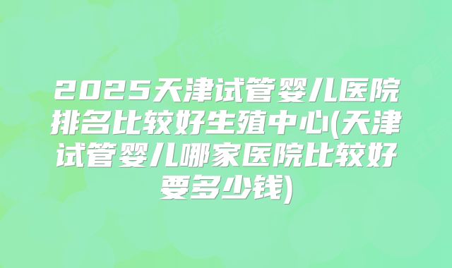 2025天津试管婴儿医院排名比较好生殖中心(天津试管婴儿哪家医院比较好要多少钱)