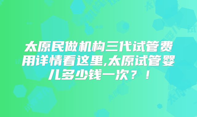 太原民做机构三代试管费用详情看这里,太原试管婴儿多少钱一次？！