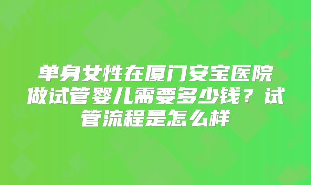 单身女性在厦门安宝医院做试管婴儿需要多少钱？试管流程是怎么样