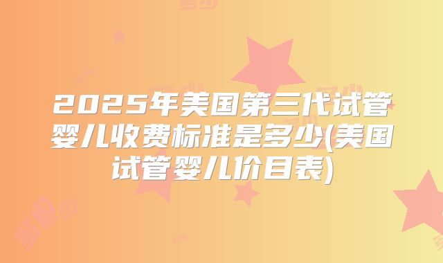 2025年美国第三代试管婴儿收费标准是多少(美国试管婴儿价目表)