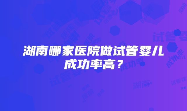 湖南哪家医院做试管婴儿成功率高?