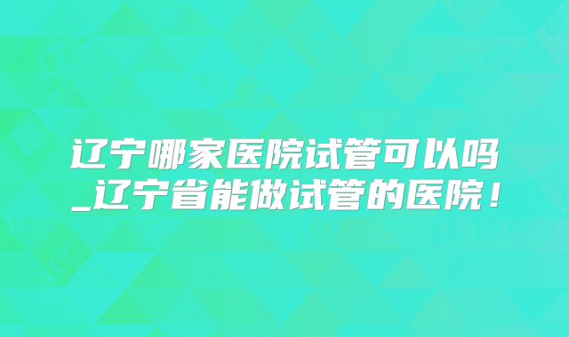 辽宁哪家医院试管可以吗_辽宁省能做试管的医院！