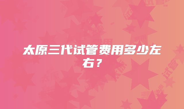 太原三代试管费用多少左右?