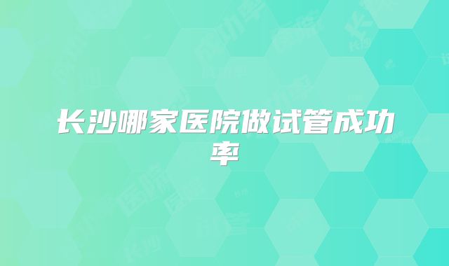 长沙哪家医院做试管成功率