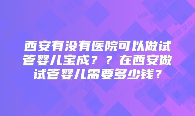 西安有没有医院可以做试管婴儿宝成？？在西安做试管婴儿需要多少钱？