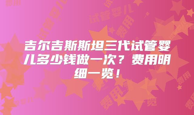 吉尔吉斯斯坦三代试管婴儿多少钱做一次？费用明细一览！