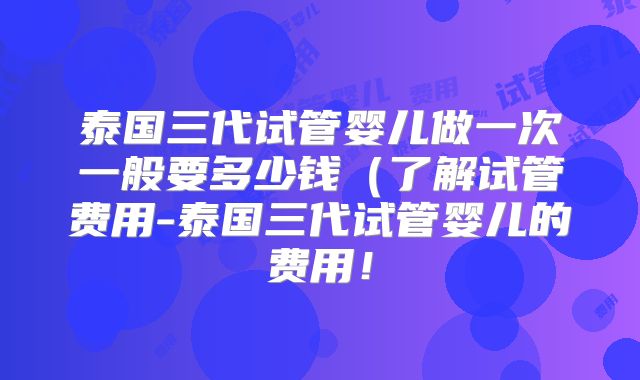 泰国三代试管婴儿做一次一般要多少钱(了解试管费用-泰国三代试管婴儿的费用!