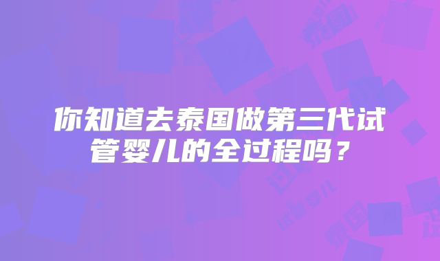 你知道去泰国做第三代试管婴儿的全过程吗？