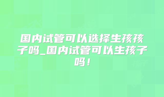 国内试管可以选择生孩孩子吗_国内试管可以生孩子吗！
