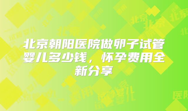 北京朝阳医院做卵子试管婴儿多少钱，怀孕费用全新分享
