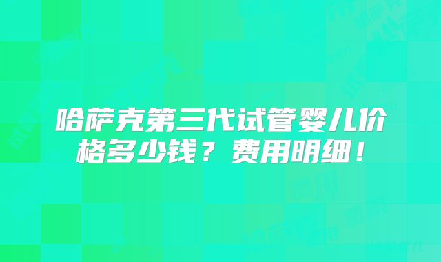 哈萨克第三代试管婴儿价格多少钱?费用明细!