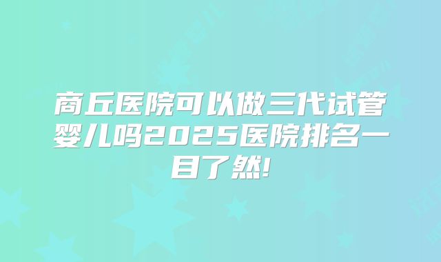 商丘医院可以做三代试管婴儿吗2025医院排名一目了然!