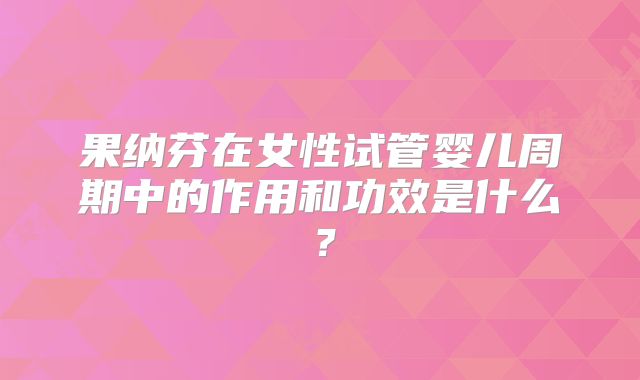 果纳芬在女性试管婴儿周期中的作用和功效是什么?