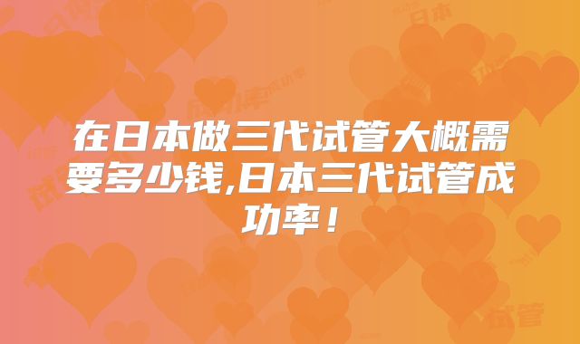在日本做三代试管大概需要多少钱,日本三代试管成功率！