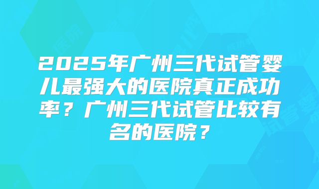 2025年广州三代试管婴儿最强大的医院真正成功率?广州三代试管比较有名的医院?