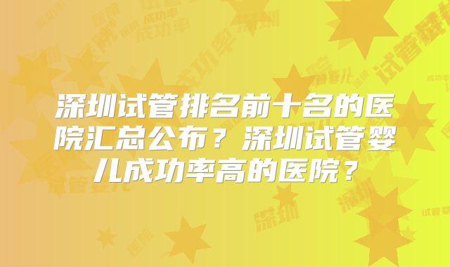 深圳试管排名前十名的医院汇总公布？深圳试管婴儿成功率高的医院？