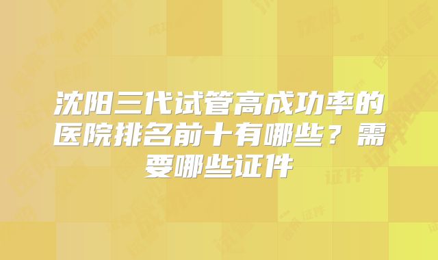 沈阳三代试管高成功率的医院排名前十有哪些?需要哪些证件