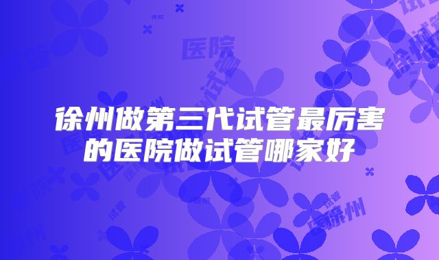 徐州做第三代试管最厉害的医院做试管哪家好