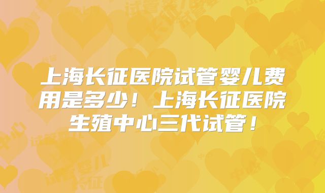 上海长征医院试管婴儿费用是多少！上海长征医院生殖中心三代试管！