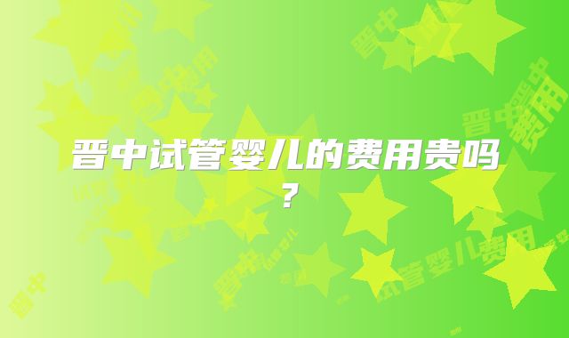 晋中试管婴儿的费用贵吗?