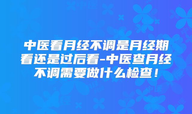 中医看月经不调是月经期看还是过后看-中医查月经不调需要做什么检查!