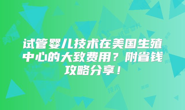 试管婴儿技术在美国生殖中心的大致费用?附省钱攻略分享!