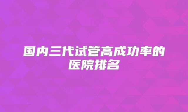 国内三代试管高成功率的医院排名