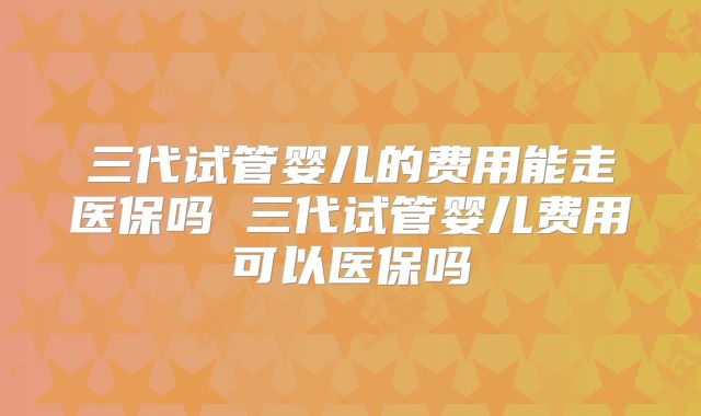 三代试管婴儿的费用能走医保吗 三代试管婴儿费用可以医保吗