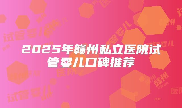 2025年赣州私立医院试管婴儿口碑推荐