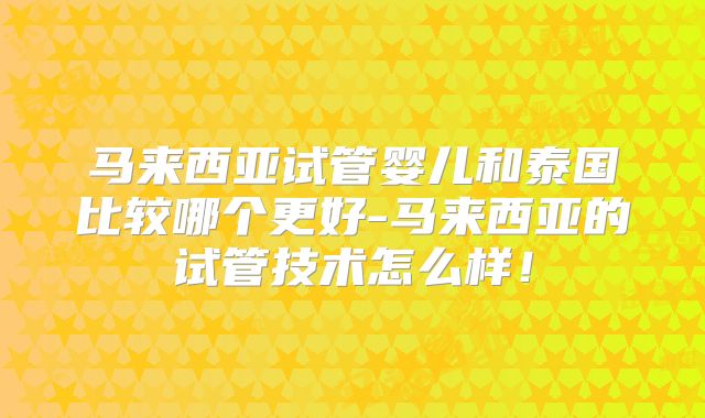 马来西亚试管婴儿和泰国比较哪个更好-马来西亚的试管技术怎么样！