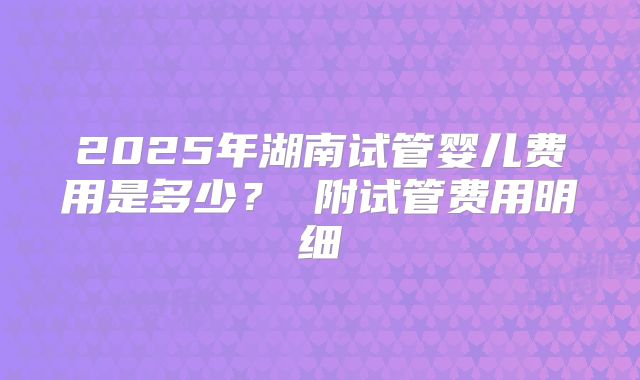 2025年湖南试管婴儿费用是多少？ 附试管费用明细