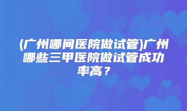 (广州哪间医院做试管)广州哪些三甲医院做试管成功率高?