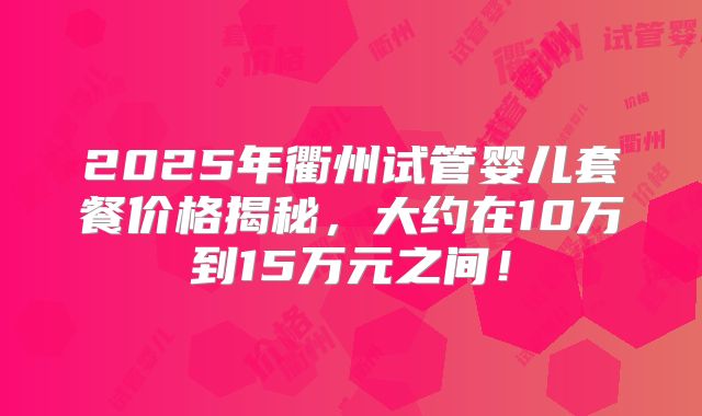 2025年衢州试管婴儿套餐价格揭秘，大约在10万到15万元之间！