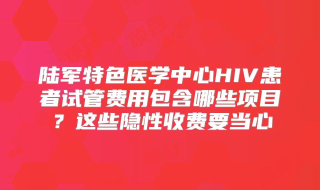 陆军特色医学中心HIV患者试管费用包含哪些项目？这些隐性收费要当心