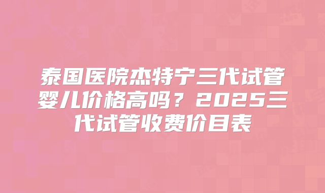 泰国医院杰特宁三代试管婴儿价格高吗？2025三代试管收费价目表