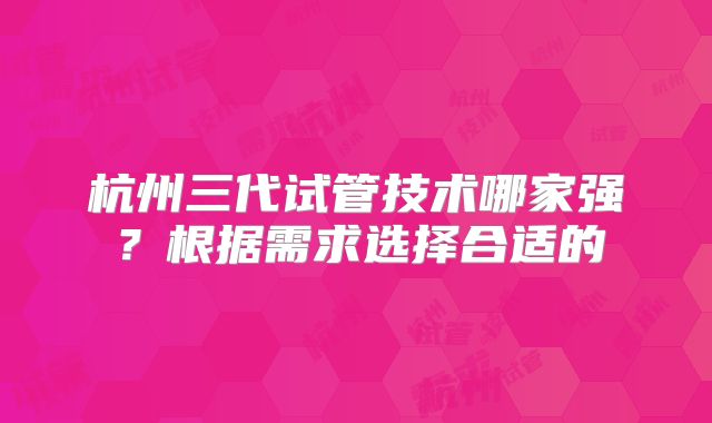 杭州三代试管技术哪家强？根据需求选择合适的