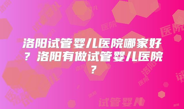 洛阳试管婴儿医院哪家好?洛阳有做试管婴儿医院?