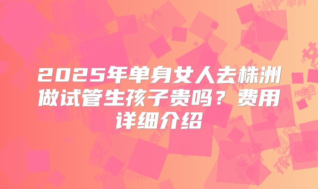 2025年单身女人去株洲做试管生孩子贵吗？费用详细介绍